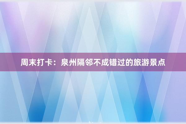 周末打卡：泉州隔邻不成错过的旅游景点