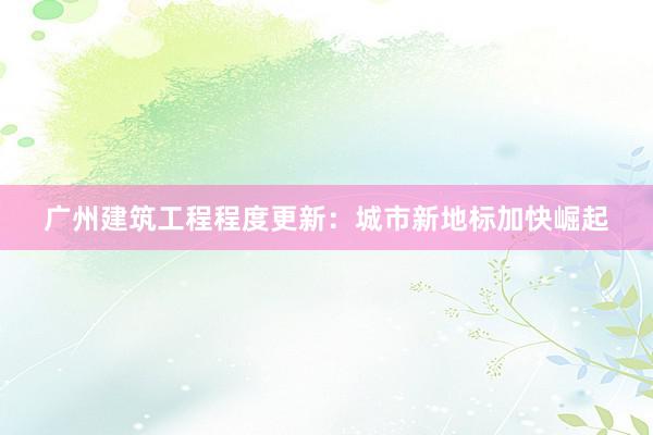 广州建筑工程程度更新：城市新地标加快崛起