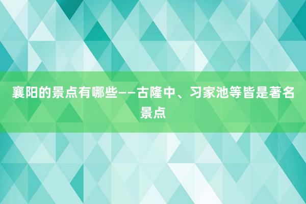 襄阳的景点有哪些——古隆中、习家池等皆是著名景点