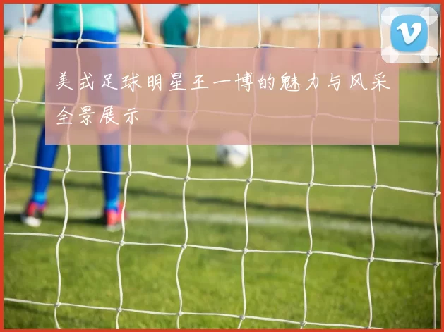 美式足球明星王一博的魅力与风采全景展示