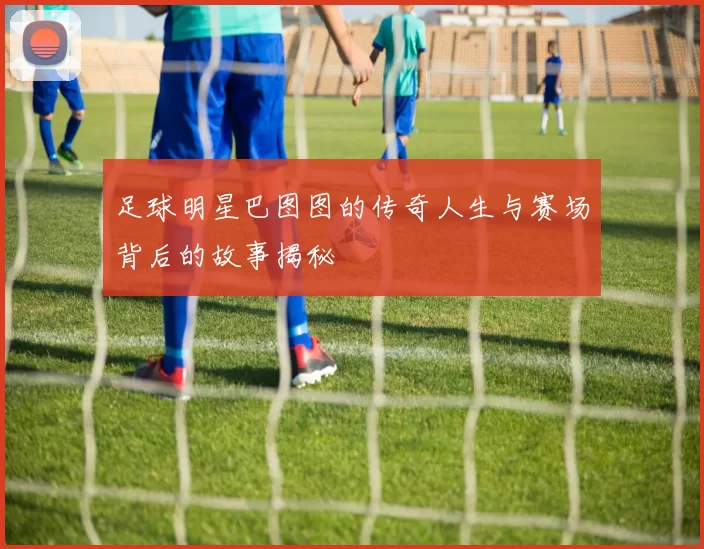 足球明星巴图图的传奇人生与赛场背后的故事揭秘