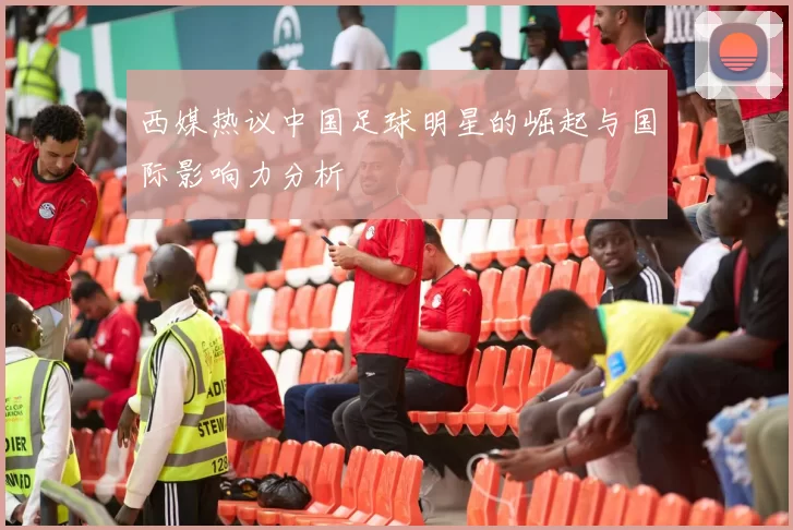 西媒热议中国足球明星的崛起与国际影响力分析