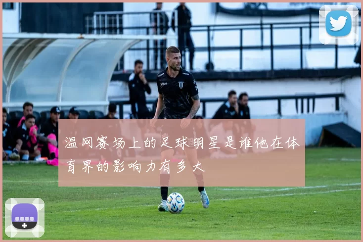 温网赛场上的足球明星是谁他在体育界的影响力有多大