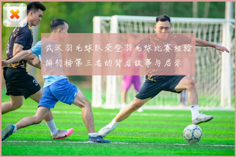 武汉羽毛球队荣登羽毛球比赛经验排行榜第三名的背后故事与启示