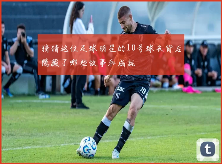猜猜这位足球明星的10号球衣背后隐藏了哪些故事和成就
