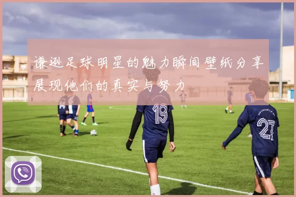 谦逊足球明星的魅力瞬间壁纸分享展现他们的真实与努力