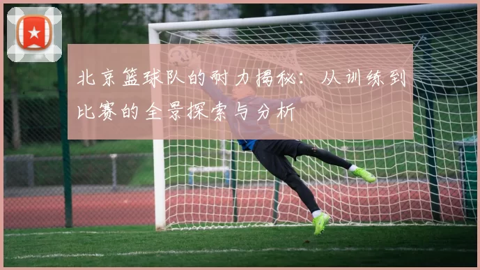 北京篮球队的耐力揭秘：从训练到比赛的全景探索与分析