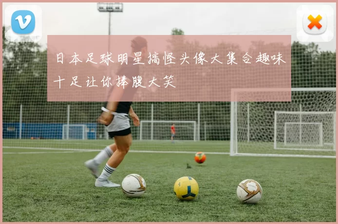 日本足球明星搞怪头像大集合趣味十足让你捧腹大笑