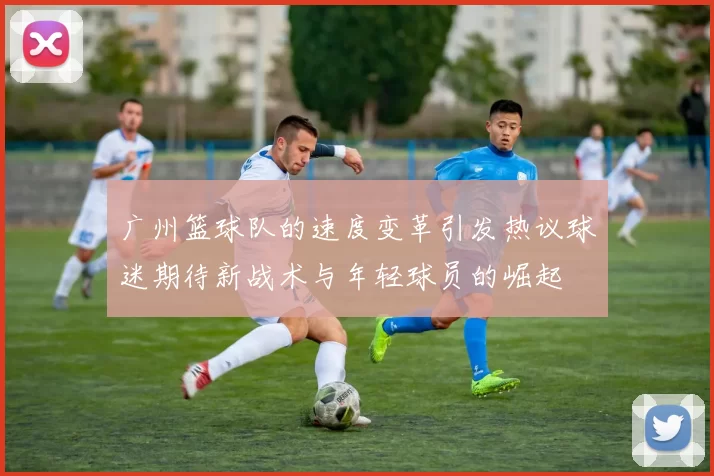 广州篮球队的速度变革引发热议球迷期待新战术与年轻球员的崛起
