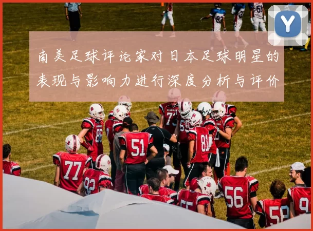 南美足球评论家对日本足球明星的表现与影响力进行深度分析与评价