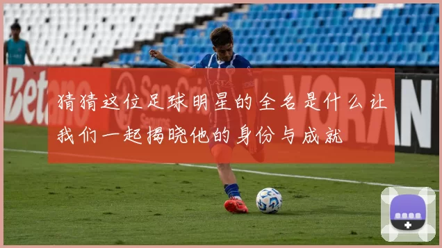 猜猜这位足球明星的全名是什么让我们一起揭晓他的身份与成就