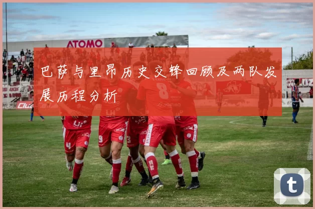 巴萨与里昂历史交锋回顾及两队发展历程分析