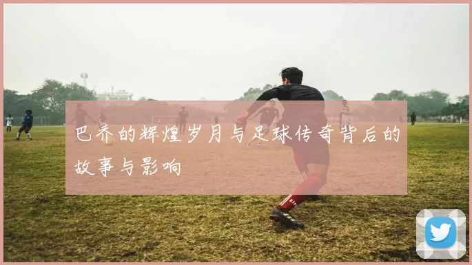巴乔的辉煌岁月与足球传奇背后的故事与影响