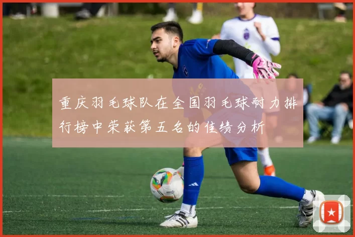 重庆羽毛球队在全国羽毛球耐力排行榜中荣获第五名的佳绩分析