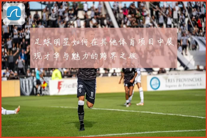 足球明星如何在其他体育项目中展现才华与魅力的跨界之旅