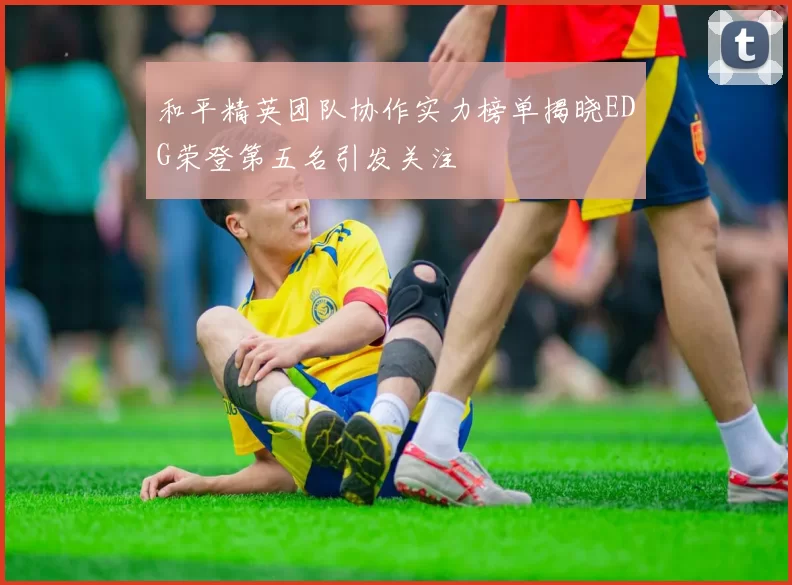 和平精英团队协作实力榜单揭晓EDG荣登第五名引发关注