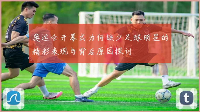 奥运会开幕式为何缺少足球明星的精彩表现与背后原因探讨