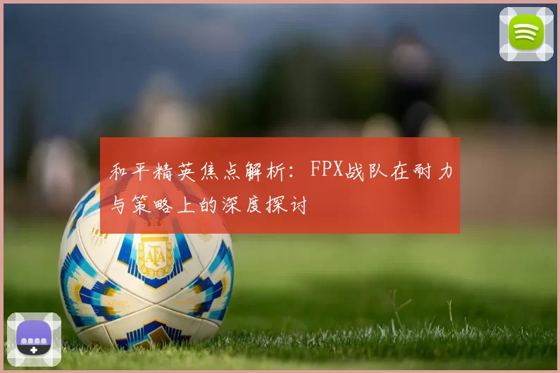 和平精英焦点解析：FPX战队在耐力与策略上的深度探讨