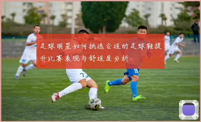 足球明星如何挑选合适的足球鞋提升比赛表现与舒适度分析