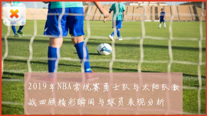 2019年NBA常规赛勇士队与太阳队激战回顾精彩瞬间与球员表现分析