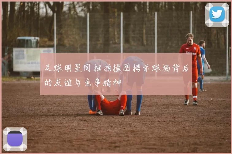 足球明星同框拍摄图揭示球场背后的友谊与竞争精神