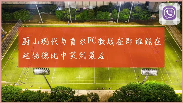 蔚山现代与首尔FC激战在即谁能在这场德比中笑到最后