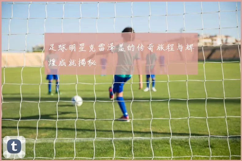 足球明星克雷泽盖的传奇旅程与辉煌成就揭秘