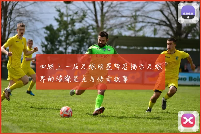 回顾上一届足球明星阵容揭示足球界的璀璨星光与传奇故事