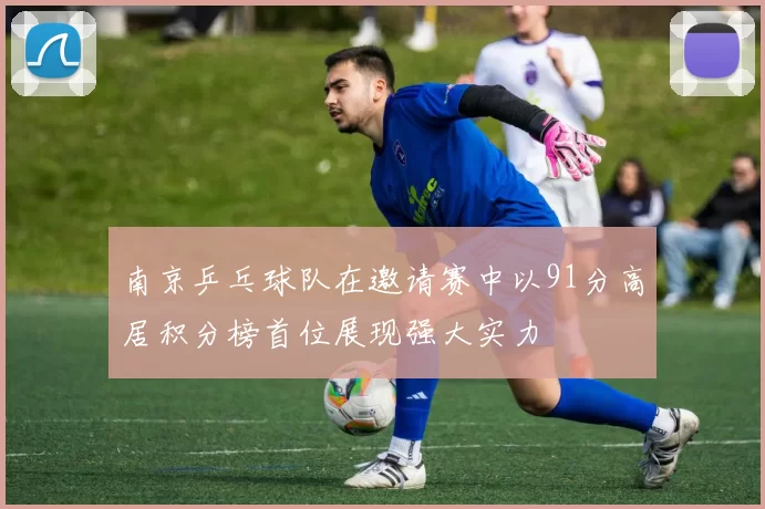 南京乒乓球队在邀请赛中以91分高居积分榜首位展现强大实力