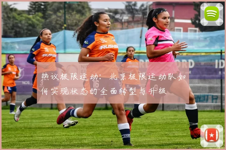 热议极限运动：北京极限运动队如何实现状态的全面转型与升级