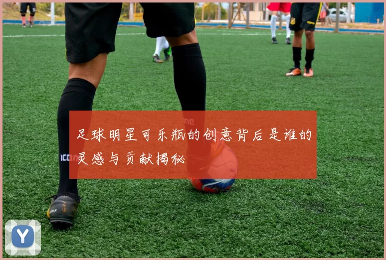 足球明星可乐瓶的创意背后是谁的灵感与贡献揭秘