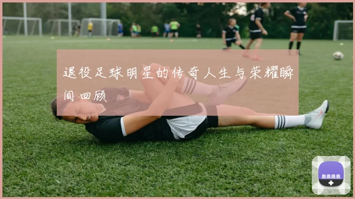 退役足球明星的传奇人生与荣耀瞬间回顾