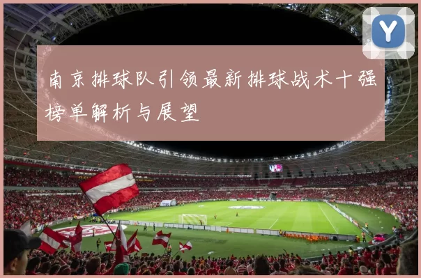 南京排球队引领最新排球战术十强榜单解析与展望