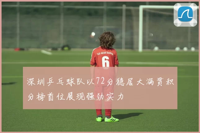 深圳乒乓球队以72分稳居大满贯积分榜首位展现强劲实力