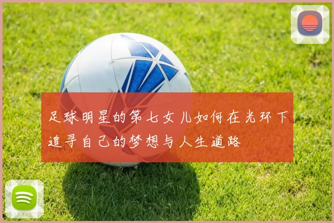 足球明星的第七女儿如何在光环下追寻自己的梦想与人生道路
