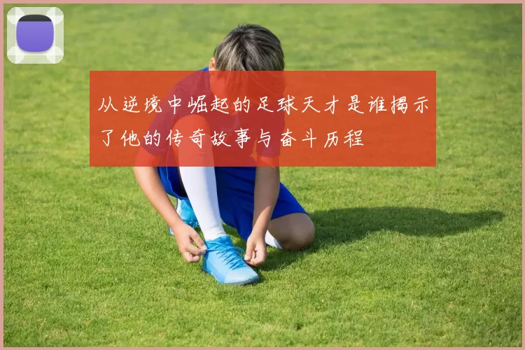 从逆境中崛起的足球天才是谁揭示了他的传奇故事与奋斗历程