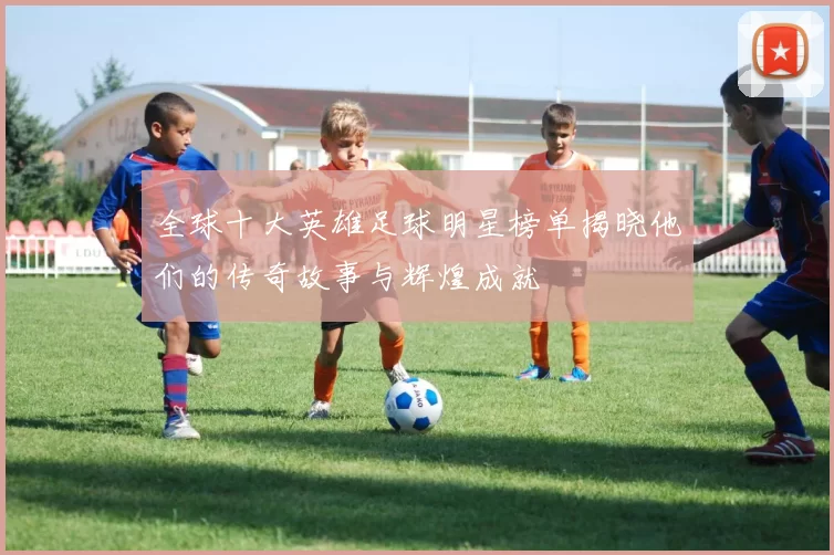 全球十大英雄足球明星榜单揭晓他们的传奇故事与辉煌成就