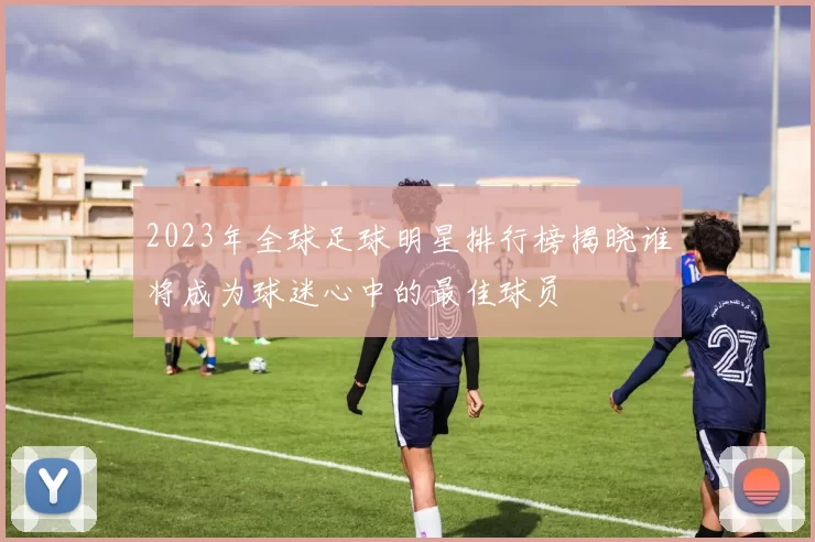 2023年全球足球明星排行榜揭晓谁将成为球迷心中的最佳球员