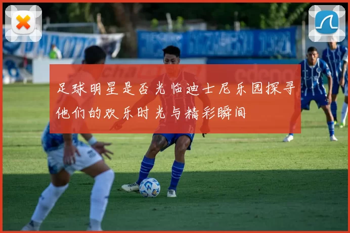 足球明星是否光临迪士尼乐园探寻他们的欢乐时光与精彩瞬间