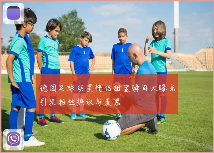 德国足球明星情侣甜蜜瞬间大曝光引发粉丝热议与羡慕