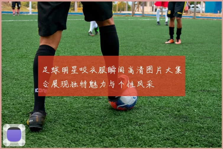 足球明星咬衣服瞬间高清图片大集合展现独特魅力与个性风采