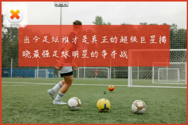 当今足坛谁才是真正的超级巨星揭晓最强足球明星的争夺战