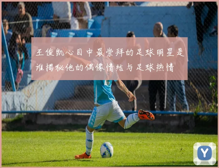 王俊凯心目中最崇拜的足球明星是谁揭秘他的偶像情结与足球热情