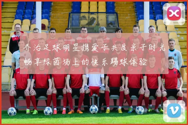 乔治足球明星携爱子共度亲子时光畅享绿茵场上的快乐踢球体验