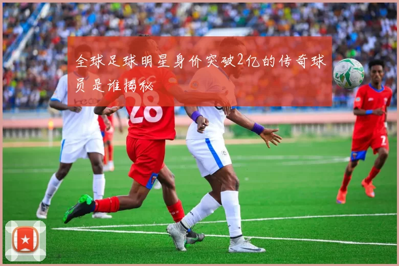 全球足球明星身价突破2亿的传奇球员是谁揭秘