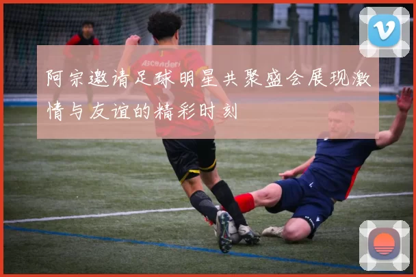 阿宗邀请足球明星共聚盛会展现激情与友谊的精彩时刻