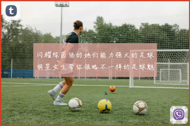 闪耀绿茵场的她们能力强大的足球明星女生带你领略不一样的足球魅力