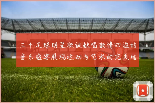 三个足球明星联袂献唱激情四溢的音乐盛宴展现运动与艺术的完美结合