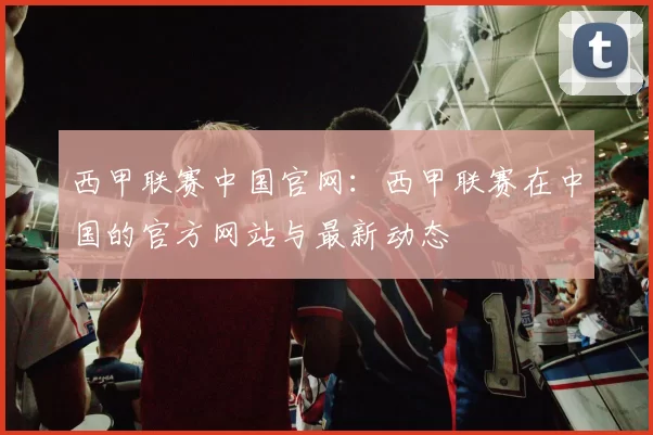 西甲联赛中国官网：西甲联赛在中国的官方网站与最新动态
