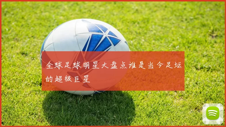 全球足球明星大盘点谁是当今足坛的超级巨星